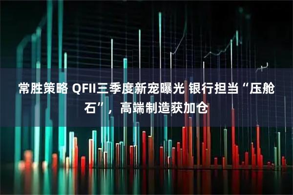 常胜策略 QFII三季度新宠曝光 银行担当“压舱石”，高端制造获加仓