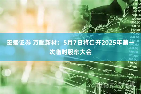 宏盛证券 万顺新材：5月7日将召开2025年第一次临时股东大会