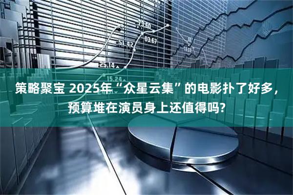 策略聚宝 2025年“众星云集”的电影扑了好多，预算堆在演员身上还值得吗?