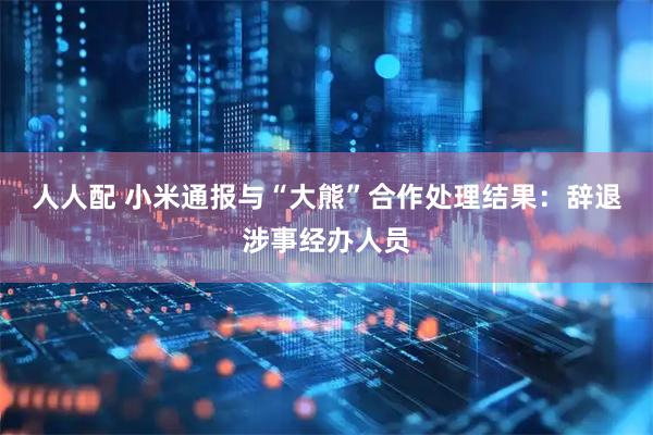 人人配 小米通报与“大熊”合作处理结果：辞退涉事经办人员