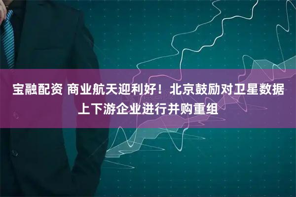 宝融配资 商业航天迎利好！北京鼓励对卫星数据上下游企业进行并购重组