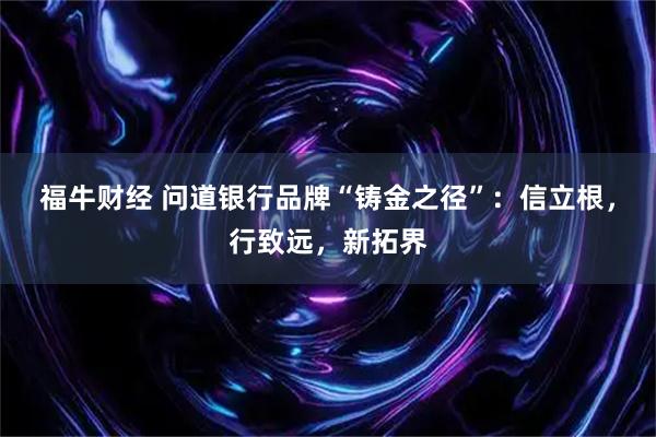 福牛财经 问道银行品牌“铸金之径”：信立根，行致远，新拓界