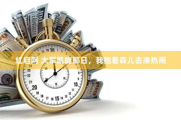 红启网 大军凯旋那日，我抱着森儿去凑热闹