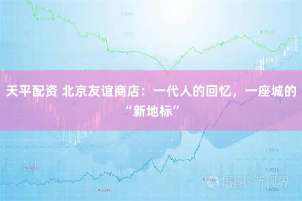 天平配资 北京友谊商店：一代人的回忆，一座城的“新地标”