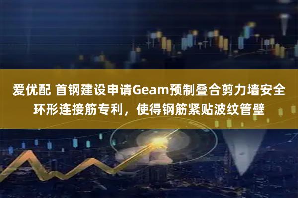爱优配 首钢建设申请Geam预制叠合剪力墙安全环形连接筋专利，使得钢筋紧贴波纹管壁